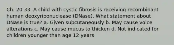 Ch. 20 33. A child with cystic fibrosis is receiving recombinant human deoxyribonuclease (DNase). What statement about DNase is true? a. Given subcutaneously b. May cause voice alterations c. May cause mucus to thicken d. Not indicated for children younger than age 12 years