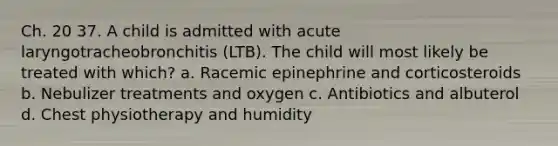 Ch. 20 37. A child is admitted with acute laryngotracheobronchitis (LTB). The child will most likely be treated with which? a. Racemic epinephrine and corticosteroids b. Nebulizer treatments and oxygen c. Antibiotics and albuterol d. Chest physiotherapy and humidity