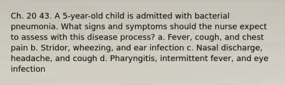 Ch. 20 43. A 5-year-old child is admitted with bacterial pneumonia. What signs and symptoms should the nurse expect to assess with this disease process? a. Fever, cough, and chest pain b. Stridor, wheezing, and ear infection c. Nasal discharge, headache, and cough d. Pharyngitis, intermittent fever, and eye infection