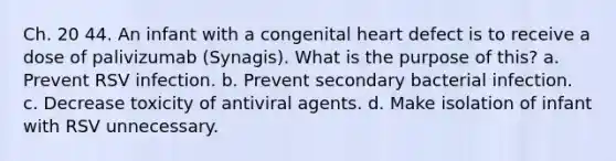 Ch. 20 44. An infant with a congenital heart defect is to receive a dose of palivizumab (Synagis). What is the purpose of this? a. Prevent RSV infection. b. Prevent secondary bacterial infection. c. Decrease toxicity of antiviral agents. d. Make isolation of infant with RSV unnecessary.