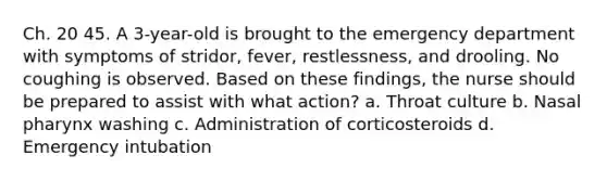 Ch. 20 45. A 3-year-old is brought to the emergency department with symptoms of stridor, fever, restlessness, and drooling. No coughing is observed. Based on these findings, the nurse should be prepared to assist with what action? a. Throat culture b. Nasal pharynx washing c. Administration of corticosteroids d. Emergency intubation