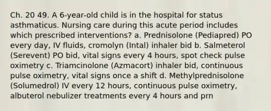 Ch. 20 49. A 6-year-old child is in the hospital for status asthmaticus. Nursing care during this acute period includes which prescribed interventions? a. Prednisolone (Pediapred) PO every day, IV fluids, cromolyn (Intal) inhaler bid b. Salmeterol (Serevent) PO bid, vital signs every 4 hours, spot check pulse oximetry c. Triamcinolone (Azmacort) inhaler bid, continuous pulse oximetry, vital signs once a shift d. Methylprednisolone (Solumedrol) IV every 12 hours, continuous pulse oximetry, albuterol nebulizer treatments every 4 hours and prn