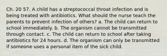 Ch. 20 57. A child has a streptococcal throat infection and is being treated with antibiotics. What should the nurse teach the parents to prevent infection of others? a. The child can return to school immediately. b. The organism cannot be transmitted through contact. c. The child can return to school after taking antibiotics for 24 hours. d. The organism can only be transmitted if someone uses a personal item of the sick child.