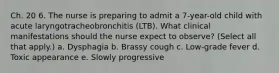 Ch. 20 6. The nurse is preparing to admit a 7-year-old child with acute laryngotracheobronchitis (LTB). What clinical manifestations should the nurse expect to observe? (Select all that apply.) a. Dysphagia b. Brassy cough c. Low-grade fever d. Toxic appearance e. Slowly progressive