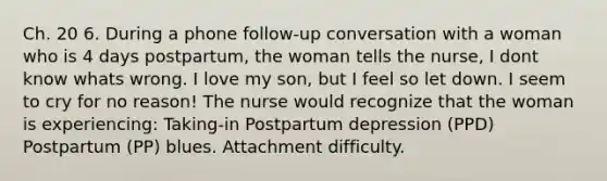 Ch. 20 6. During a phone follow-up conversation with a woman who is 4 days postpartum, the woman tells the nurse, I dont know whats wrong. I love my son, but I feel so let down. I seem to cry for no reason! The nurse would recognize that the woman is experiencing: Taking-in Postpartum depression (PPD) Postpartum (PP) blues. Attachment difficulty.