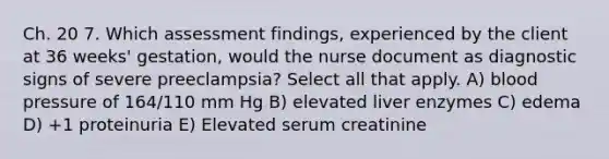 Ch. 20 7. Which assessment findings, experienced by the client at 36 weeks' gestation, would the nurse document as diagnostic signs of severe preeclampsia? Select all that apply. A) blood pressure of 164/110 mm Hg B) elevated liver enzymes C) edema D) +1 proteinuria E) Elevated serum creatinine