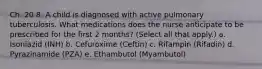 Ch. 20 8. A child is diagnosed with active pulmonary tuberculosis. What medications does the nurse anticipate to be prescribed for the first 2 months? (Select all that apply.) a. Isoniazid (INH) b. Cefuroxime (Ceftin) c. Rifampin (Rifadin) d. Pyrazinamide (PZA) e. Ethambutol (Myambutol)