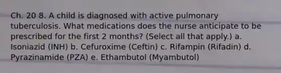 Ch. 20 8. A child is diagnosed with active pulmonary tuberculosis. What medications does the nurse anticipate to be prescribed for the first 2 months? (Select all that apply.) a. Isoniazid (INH) b. Cefuroxime (Ceftin) c. Rifampin (Rifadin) d. Pyrazinamide (PZA) e. Ethambutol (Myambutol)