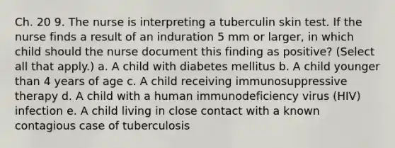 Ch. 20 9. The nurse is interpreting a tuberculin skin test. If the nurse finds a result of an induration 5 mm or larger, in which child should the nurse document this finding as positive? (Select all that apply.) a. A child with diabetes mellitus b. A child younger than 4 years of age c. A child receiving immunosuppressive therapy d. A child with a human immunodeficiency virus (HIV) infection e. A child living in close contact with a known contagious case of tuberculosis