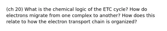 (ch 20) What is the chemical logic of the ETC cycle? How do electrons migrate from one complex to another? How does this relate to how the electron transport chain is organized?