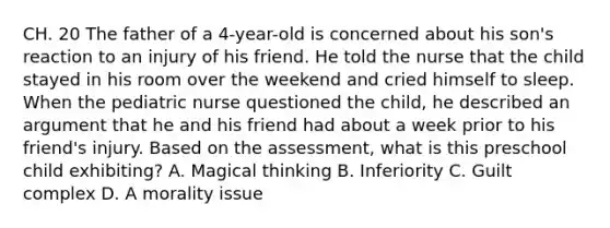 CH. 20 The father of a 4-year-old is concerned about his son's reaction to an injury of his friend. He told the nurse that the child stayed in his room over the weekend and cried himself to sleep. When the pediatric nurse questioned the child, he described an argument that he and his friend had about a week prior to his friend's injury. Based on the assessment, what is this preschool child exhibiting? A. Magical thinking B. Inferiority C. Guilt complex D. A morality issue