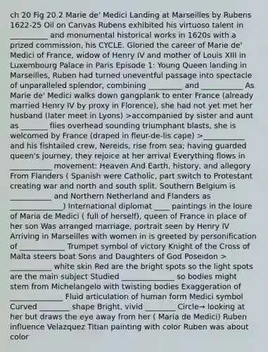 ch 20 Fig 20.2 Marie de' Medici Landing at Marseilles by Rubens 1622-25 Oil on Canvas Rubens exhibited his virtuoso talent in __________ and monumental historical works in 1620s with a prized commission, his CYCLE. Gloried the career of Marie de' Medici of France, widow of Henry IV and mother of Louis XIII in Luxembourg Palace in Paris Episode 1: Young Queen landing in Marseilles, Ruben had turned uneventful passage into spectacle of unparalleled splendor, combining _________ and ___________ As Marie de' Medici walks down gangplank to enter France (already married Henry IV by proxy in Florence), she had not yet met her husband (later meet in Lyons) >accompanied by sister and aunt as _______ flies overhead sounding triumphant blasts, she is welcomed by France (draped in fleur-de-lis cape) >___________ and his fishtailed crew, Nereids, rise from sea; having guarded queen's journey, they rejoice at her arrival Everything flows in ___________ movement: Heaven And Earth, history, and allegory From Flanders ( Spanish were Catholic, part switch to Protestant creating war and north and south split. Southern Belgium is ___________ and Northern Netherland and Flanders as ______________) International diplomat ____ paintings in the loure of Maria de Medici ( full of herself), queen of France in place of her son Was arranged marriage, portrait seen by Henry IV Arriving in Marseilles with women in is greeted by personification of ____________ Trumpet symbol of victory Knight of the Cross of Malta steers boat Sons and Daughters of God Poseidon > ___________ white skin Red are the bright spots so the light spots are the main subject Studied ______________ so bodies might stem from Michelangelo with twisting bodies Exaggeration of ______________ Fluid articulation of human form Medici symbol Curved ________ shape Bright, vivid ________ Circle→ looking at her but draws the eye away from her ( Maria de Medici) Ruben influence Velazquez Titian painting with color Ruben was about color