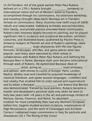 ch 20 Flanders: Art of the great painter Peter Paul Rubens defined art in 17th c Rubens brought ___________ (antwerp) to international notice and art of Western world to Flanders, accomplished through his commissions, his extensive workshop, and traveling (brought ideas back) Baroque art in Flanders thrived on commissions. Many churches now (with truce of 1609) rebuilt and redecorated. Habsburg archduke and archduchess, their family, and private patrons provided these commissions. Ruben's own interests largely focused on painting, but he played significant role in sculpture and sculptural decoration, architect, costumes, and illustrated books (published by Plantin Press in Antwerp) Subject of Flemish art and of Ruben's paintings, were primary _____________- large altarpieces with life-size figures. Portraits, landscapes, still lifes, and game pieces were also popular, and many were executed by other artists in collaborations with Rubens Peter Paul Rubens and Defining the Baroque Born in Rome, Baroque style soon became international through work of Rubens. He epitomized Baroque ideal of _____________ artist, acting as _______________, royal emissary, and advisor, with entree to courts of Europe- Paris, London, Madrid. Widely read and traveled he acquired knowledge of classical literature, and spoke several languages. >intellect and had vitality that enabled him to unite natural and supernatural and to attain a Baroque _________________ and drama that Bernini also demonstrated. Trained by local painters, Rubens became a master and developed a personal style only when he went to Italy two years later >8 years in the art and patronage centers of Mantua, Genoa, Florence, and Rome, he absorbed _____________ tradition far more completely than had any Northern European before him. Eagerly studied ancient sculpture, masterpieces of High Renaissance, and the work of Caravaggio and Annibale Carracci >obtained major commissions in Italy for portraits and altarpieces (20.1 The Rising of the Cross)