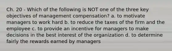 Ch. 20 - Which of the following is NOT one of the three key objectives of management compensation? a. to motivate managers to work hard b. to reduce the taxes of the firm and the employee c. to provide an incentive for managers to make decisions in the best interest of the organization d. to determine fairly the rewards earned by managers