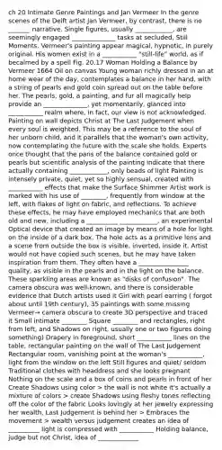 ch 20 Intimate Genre Paintings and Jan Vermeer In the genre scenes of the Delft artist Jan Vermeer, by contrast, there is no _______ narrative. Single figures, usually ____________, are seemingly engaged ______________ tasks at secluded, Still Moments. Vermeer's painting appear magical, hypnotic, in purely original. His women exist in a ___________ "still-life" world, as if becalmed by a spell Fig. 20.17 Woman Holding a Balance by Vermeer 1664 Oil on canvas Young woman richly dressed in an at home wear of the day, contemplates a balance in her hand, with a string of pearls and gold coin spread out on the table before her. The pearls, gold, a painting, and fur all magically help provide an ______________, yet momentarily, glanced into ___________ realm where, in fact, our view is not acknowledged. Painting on wall depicts Christ at The Last Judgement when every soul is weighted. This may be a reference to the soul of her unborn child, and it parallels that the woman's own activity, now contemplating the future with the scale she holds. Experts once thought that the pans of the balance contained gold or pearls but scientific analysis of the painting indicate that there actually containing ____________, only beads of light Painting is intensely private, quiet, yet so highly sensual, created with ___________ effects that make the Surface Shimmer Artist work is marked with his use of ________, frequently from window at the left, with flakes of light on fabric, and reflections. To achieve these effects, he may have employed mechanics that are both old and new, including a __________ ____________, an experimental Optical device that created an image by means of a hole for light on the inside of a dark box. The hole acts as a primitive lens and a scene from outside the box is visible, inverted, inside it. Artist would not have copied such scenes, but he may have taken inspiration from them. They often have a ________________ quality, as visible in the pearls and in the light on the balance. These sparkling areas are known as "disks of confusion". The camera obscura was well-known, and there is considerable evidence that Dutch artists used it Girl with pearl earring ( forgot about until 19th century), 35 paintings with some missing Vermeer→ camera obscura to create 3D perspective and traced it Small intimate ________ Square ________ and rectangles, right from left, and Shadows on right, usually one or two figures doing something) Drapery in foreground, short ___________ lines on the table, rectangular painting on the wall of The Last Judgement Rectangular room, vanishing point at the woman's ___________, light from the window on the left Still figures and quiet/ seldom Traditional clothes with headdress and she looks pregnant Nothing on the scale and a box of coins and pearls in front of her Create Shadows using color > the wall is not white it's actually a mixture of colors > create Shadows using fleshy tones reflecting off the color of the fabric Looks lovingly at her jewelry expressing her wealth, Last Judgement is behind her > Embraces the movement > wealth versus judgement creates an idea of __________ light is compressed with ___________ Holding balance, judge but not Christ, idea of _____________