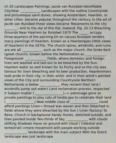 ch 20 Landscapes Paintings: Jacob van Ruisdael Identifiable CityView- ____________ Landscapes with the outline Countryside and picturesque sand dunes, showing Amsterdam, Haarlem, or other cities- became popular throughout the century. In the art of Jacob van Ruisdael these views became Testaments to the city ________- and to the sky of this flat, lowland. Fig. 20.13 Bleaching Grounds Near Haarlem by Ruisdael 1670 The ______ occupy three-quarters of the painting Oil on canvas Ruisdael renders many paintings of Haarlem, known as a Haarlempjes (little views of Haarlem) in the 1670s. The church spires, windmills, and ruins are are all ____________, such as the major church, the Grote Kerk (great church), known before the Reformation as ____ ________. Foreground: _____________ Fields, where domestic and foreign linen are washed and laid out to be bleached by the Sun. Haarlem water as well known for its Purity and so the city was famous for linen bleaching and its beer production. Haarlemmers took pride in their city, in their artist- and in their artist's painted views of the City and surrounding Countryside Northern Netherlands is below ____ ________ they reclaim their land ( windmills pump out water) Land reclamation process, respected it Subject matter ( _________________)--> patronage gone so private paintings to play Lots of landscape to celebrate their land ( _________________) New middle class of _________________ could afford paintings Linen→ thread was woven and then bleached in fields where they were bleached by the Sun ( Linen Factory) St. Bavo, Church in background Sandy Dunes, sketched outside, and then painted inside Two-thirds of Sky, _____________ with clouds shifting Shadows move on ground with cloud ( Celestial and terrestrial) >more movement with people working outside ______________ landscape with the main subject With the Dutch landscape was just landscape
