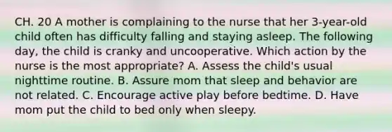 CH. 20 A mother is complaining to the nurse that her 3-year-old child often has difficulty falling and staying asleep. The following day, the child is cranky and uncooperative. Which action by the nurse is the most appropriate? A. Assess the child's usual nighttime routine. B. Assure mom that sleep and behavior are not related. C. Encourage active play before bedtime. D. Have mom put the child to bed only when sleepy.