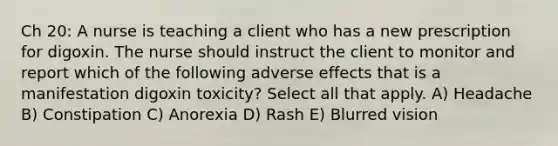 Ch 20: A nurse is teaching a client who has a new prescription for digoxin. The nurse should instruct the client to monitor and report which of the following adverse effects that is a manifestation digoxin toxicity? Select all that apply. A) Headache B) Constipation C) Anorexia D) Rash E) Blurred vision