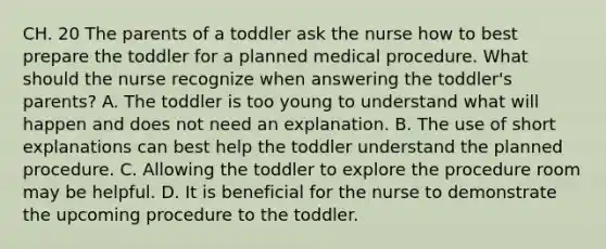 CH. 20 The parents of a toddler ask the nurse how to best prepare the toddler for a planned medical procedure. What should the nurse recognize when answering the toddler's parents? A. The toddler is too young to understand what will happen and does not need an explanation. B. The use of short explanations can best help the toddler understand the planned procedure. C. Allowing the toddler to explore the procedure room may be helpful. D. It is beneficial for the nurse to demonstrate the upcoming procedure to the toddler.