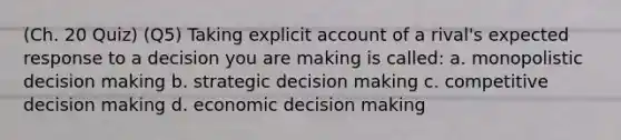 (Ch. 20 Quiz) (Q5) Taking explicit account of a rival's expected response to a decision you are making is called: a. monopolistic decision making b. strategic decision making c. competitive decision making d. economic decision making