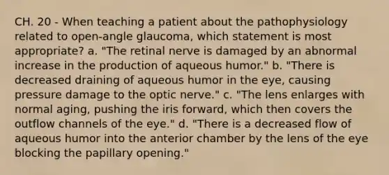 CH. 20 - When teaching a patient about the pathophysiology related to open-angle glaucoma, which statement is most appropriate? a. "The retinal nerve is damaged by an abnormal increase in the production of aqueous humor." b. "There is decreased draining of aqueous humor in the eye, causing pressure damage to the optic nerve." c. "The lens enlarges with normal aging, pushing the iris forward, which then covers the outflow channels of the eye." d. "There is a decreased flow of aqueous humor into the anterior chamber by the lens of the eye blocking the papillary opening."