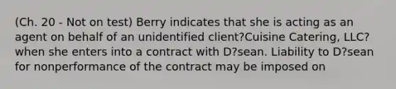 (Ch. 20 - Not on test) Berry indicates that she is acting as an agent on behalf of an unidentified client?Cuisine Catering, LLC?when she enters into a contract with D?sean. Liability to D?sean for nonperformance of the contract may be imposed on