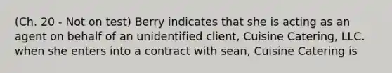 (Ch. 20 - Not on test) Berry indicates that she is acting as an agent on behalf of an unidentified client, Cuisine Catering, LLC. when she enters into a contract with sean, Cuisine Catering is