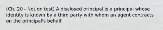 (Ch. 20 - Not on test) A disclosed principal is a principal whose identity is known by a third party with whom an agent contracts on the principal's behalf.