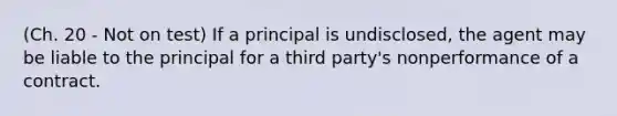 (Ch. 20 - Not on test) If a principal is undisclosed, the agent may be liable to the principal for a third party's nonperformance of a contract.