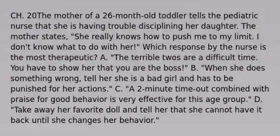 CH. 20The mother of a 26-month-old toddler tells the pediatric nurse that she is having trouble disciplining her daughter. The mother states, "She really knows how to push me to my limit. I don't know what to do with her!" Which response by the nurse is the most therapeutic? A. "The terrible twos are a difficult time. You have to show her that you are the boss!" B. "When she does something wrong, tell her she is a bad girl and has to be punished for her actions." C. "A 2-minute time-out combined with praise for good behavior is very effective for this age group." D. "Take away her favorite doll and tell her that she cannot have it back until she changes her behavior."