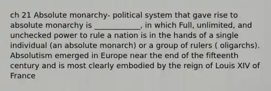 ch 21 Absolute monarchy- political system that gave rise to absolute monarchy is ____________, in which Full, unlimited, and unchecked power to rule a nation is in the hands of a single individual (an absolute monarch) or a group of rulers ( oligarchs). Absolutism emerged in Europe near the end of the fifteenth century and is most clearly embodied by the reign of Louis XIV of France