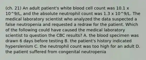 (ch. 21) An adult patient's white blood cell count was 10.1 x 10^9/L, and the absolute neutrophil count was 1.3 x 10^9/L. The medical laboratory scientist who analyzed the data suspected a false neutropenia and requested a redraw for the patient. Which of the following could have caused the medical laboratory scientist to question the CBC results? A. <a href='https://www.questionai.com/knowledge/k7oXMfj7lk-the-blood' class='anchor-knowledge'>the blood</a> specimen was drawn 6 days before testing B. the patient's history indicated hyperslenism C. the neutrophil count was too high for an adult D. the patient suffered from congenital neutropenia