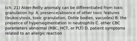 (ch. 21) Alder-Reilly anomaly can be differentiated from toxic granulation by: A. presence/absence of other toxic features (leukocytosis, toxic granulation, Dohle bodies, vacuoles) B. the presence of hypersegmentation in neutrophils C. other CBC parameters abnormal (RBC, HCT, or PLT) D. patient symptoms related to an allergic reaction