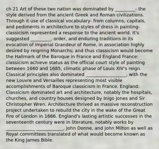 ch 21 Art of these two nation was dominated by _________- the style derived from the ancient Greek and Roman civilizations. Through it use of classical vocabulary- from columns, capitals, and pediments in architecture to styles of dress in painting- classicism represented a response to the ancient world. It's suggested _________, order, and enduring traditions in its evocation of Imperial Grandeur of Rome, in association highly desired by reigning Monarchs; and thus classicism would become the Hallmark of the Baroque in France and England France: classicism achieve status as the official court style of painting between 1660 and 1685, climatic phase of Louis XIV's reign. Classical principles also dominated __________________, with the new Louvre and Versailles representing most visible accomplishments of Baroque classicism in France. England: Classicism dominated art and architecture, notably the hospitals, churches, and country houses designed by Inigo Jones and Sir Christopher Wren. Architecture thrived as massive reconstruction project undertaken to rebuild the city in the wake of the Great Fire of London in 1666. England's lasting artistic successes in the seventeenth century were in literature, notably works by _____________ ____________, John Donne, and John Milton as well as Royal committees translated of what would become known as the King James Bible.