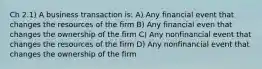 Ch 2.1) A business transaction is: A) Any financial event that changes the resources of the firm B) Any financial even that changes the ownership of the firm C) Any nonfinancial event that changes the resources of the firm D) Any nonfinancial event that changes the ownership of the firm