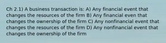 Ch 2.1) A business transaction is: A) Any financial event that changes the resources of the firm B) Any financial even that changes the ownership of the firm C) Any nonfinancial event that changes the resources of the firm D) Any nonfinancial event that changes the ownership of the firm