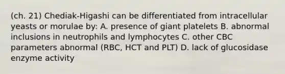 (ch. 21) Chediak-Higashi can be differentiated from intracellular yeasts or morulae by: A. presence of giant platelets B. abnormal inclusions in neutrophils and lymphocytes C. other CBC parameters abnormal (RBC, HCT and PLT) D. lack of glucosidase enzyme activity