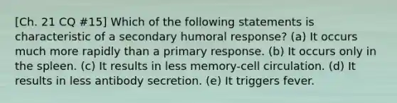 [Ch. 21 CQ #15] Which of the following statements is characteristic of a secondary humoral response? (a) It occurs much more rapidly than a primary response. (b) It occurs only in the spleen. (c) It results in less memory-cell circulation. (d) It results in less antibody secretion. (e) It triggers fever.