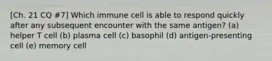 [Ch. 21 CQ #7] Which immune cell is able to respond quickly after any subsequent encounter with the same antigen? (a) helper T cell (b) plasma cell (c) basophil (d) antigen-presenting cell (e) memory cell