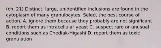 (ch. 21) Distinct, large, unidentified inclusions are found in the cytoplasm of many granulocytes. Select the best course of action. A. ignore them because they probably are not significant B. report them as intracellular yeast C. suspect rare or unusual conditions such as Chediak-Higashi D. report them as toxic granulation