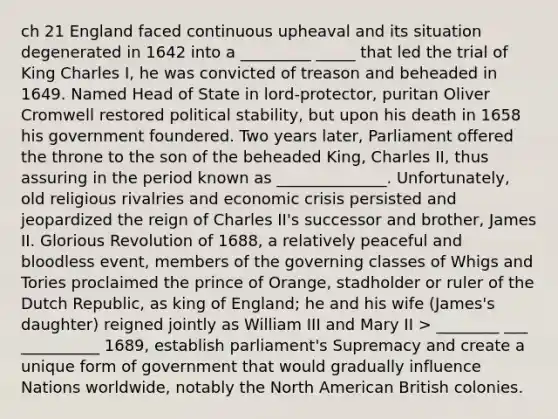 ch 21 England faced continuous upheaval and its situation degenerated in 1642 into a _________ _____ that led the trial of King Charles I, he was convicted of treason and beheaded in 1649. Named Head of State in lord-protector, puritan Oliver Cromwell restored political stability, but upon his death in 1658 his government foundered. Two years later, Parliament offered the throne to the son of the beheaded King, Charles II, thus assuring in the period known as ______________. Unfortunately, old religious rivalries and economic crisis persisted and jeopardized the reign of Charles II's successor and brother, James II. Glorious Revolution of 1688, a relatively peaceful and bloodless event, members of the governing classes of Whigs and Tories proclaimed the prince of Orange, stadholder or ruler of the Dutch Republic, as king of England; he and his wife (James's daughter) reigned jointly as William III and Mary II > ________ ___ __________ 1689, establish parliament's Supremacy and create a unique form of government that would gradually influence Nations worldwide, notably the North American British colonies.