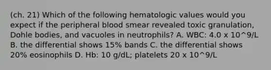 (ch. 21) Which of the following hematologic values would you expect if the peripheral blood smear revealed toxic granulation, Dohle bodies, and vacuoles in neutrophils? A. WBC: 4.0 x 10^9/L B. the differential shows 15% bands C. the differential shows 20% eosinophils D. Hb: 10 g/dL; platelets 20 x 10^9/L