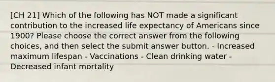 [CH 21] Which of the following has NOT made a significant contribution to the increased life expectancy of Americans since 1900? Please choose the correct answer from the following choices, and then select the submit answer button. - Increased maximum lifespan - Vaccinations - Clean drinking water - Decreased infant mortality