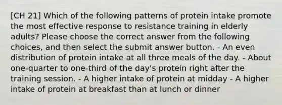 [CH 21] Which of the following patterns of protein intake promote the most effective response to resistance training in elderly adults? Please choose the correct answer from the following choices, and then select the submit answer button. - An even distribution of protein intake at all three meals of the day. - About one-quarter to one-third of the day's protein right after the training session. - A higher intake of protein at midday - A higher intake of protein at breakfast than at lunch or dinner