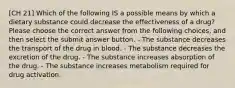 [CH 21] Which of the following IS a possible means by which a dietary substance could decrease the effectiveness of a drug? Please choose the correct answer from the following choices, and then select the submit answer button. - The substance decreases the transport of the drug in blood. - The substance decreases the excretion of the drug. - The substance increases absorption of the drug. - The substance increases metabolism required for drug activation.