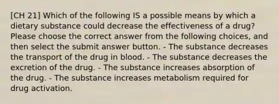 [CH 21] Which of the following IS a possible means by which a dietary substance could decrease the effectiveness of a drug? Please choose the correct answer from the following choices, and then select the submit answer button. - The substance decreases the transport of the drug in blood. - The substance decreases the excretion of the drug. - The substance increases absorption of the drug. - The substance increases metabolism required for drug activation.