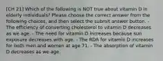 [CH 21] Which of the following is NOT true about vitamin D in elderly individuals? Please choose the correct answer from the following choices, and then select the submit answer button. - The efficiency of converting cholesterol to vitamin D decreases as we age. - The need for vitamin D increases because sun exposure decreases with age. - The RDA for vitamin D increases for both men and women at age 71. - The absorption of vitamin D decreases as we age.