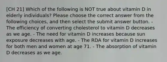 [CH 21] Which of the following is NOT true about vitamin D in elderly individuals? Please choose the correct answer from the following choices, and then select the submit answer button. - The efficiency of converting cholesterol to vitamin D decreases as we age. - The need for vitamin D increases because sun exposure decreases with age. - The RDA for vitamin D increases for both men and women at age 71. - The absorption of vitamin D decreases as we age.