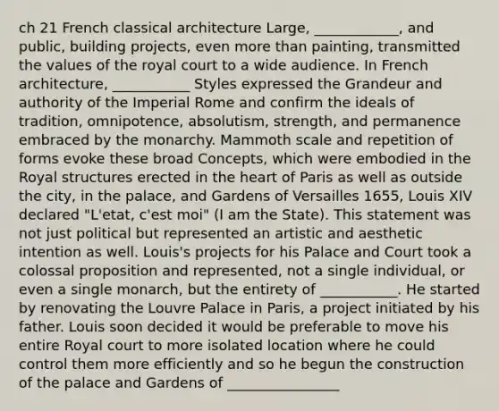 ch 21 French classical architecture Large, ____________, and public, building projects, even more than painting, transmitted the values of the royal court to a wide audience. In French architecture, ___________ Styles expressed the Grandeur and authority of the Imperial Rome and confirm the ideals of tradition, omnipotence, absolutism, strength, and permanence embraced by the monarchy. Mammoth scale and repetition of forms evoke these broad Concepts, which were embodied in the Royal structures erected in the heart of Paris as well as outside the city, in the palace, and Gardens of Versailles 1655, Louis XIV declared "L'etat, c'est moi" (I am the State). This statement was not just political but represented an artistic and aesthetic intention as well. Louis's projects for his Palace and Court took a colossal proposition and represented, not a single individual, or even a single monarch, but the entirety of ___________. He started by renovating the Louvre Palace in Paris, a project initiated by his father. Louis soon decided it would be preferable to move his entire Royal court to more isolated location where he could control them more efficiently and so he begun the construction of the palace and Gardens of ________________