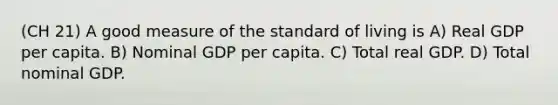 (CH 21) A good measure of the standard of living is A) Real GDP per capita. B) Nominal GDP per capita. C) Total real GDP. D) Total nominal GDP.